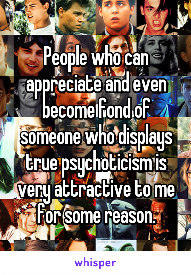 People who can appreciate and even become fond of someone who displays true psychoticism is very attractive to me for some reason.