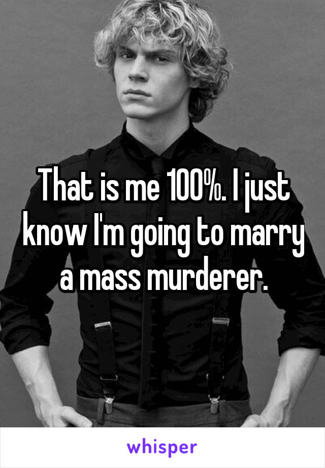 That is me 100%. I just know I'm going to marry a mass murderer.