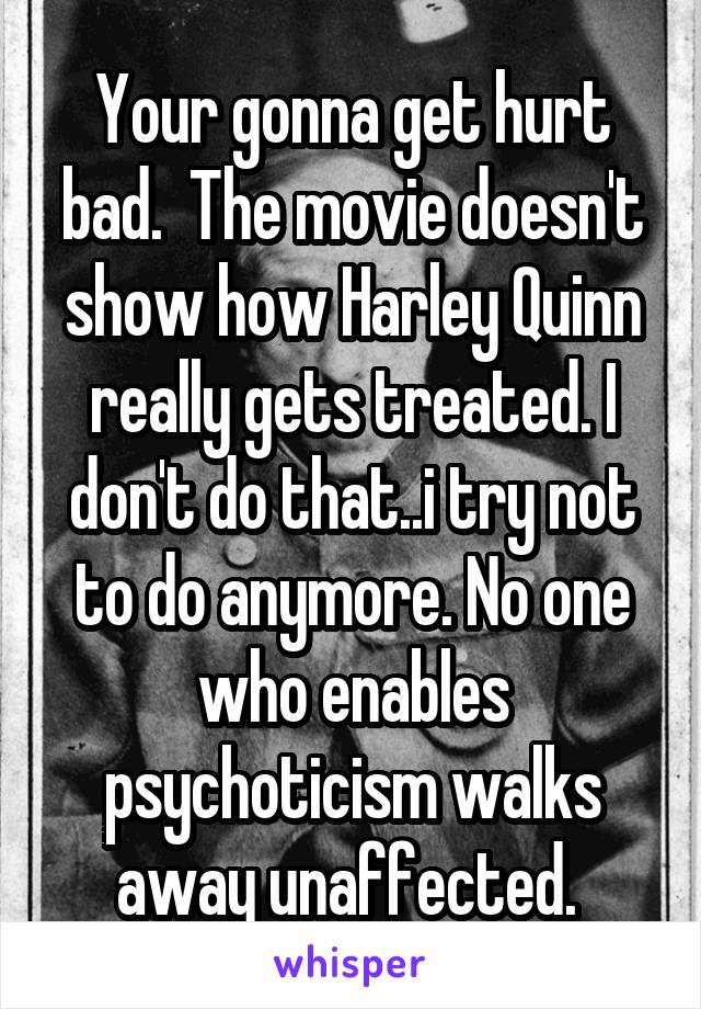 Your gonna get hurt bad.  The movie doesn't show how Harley Quinn really gets treated. I don't do that..i try not to do anymore. No one who enables psychoticism walks away unaffected. 