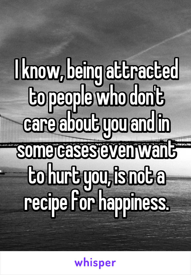 I know, being attracted to people who don't care about you and in some cases even want to hurt you, is not a recipe for happiness.