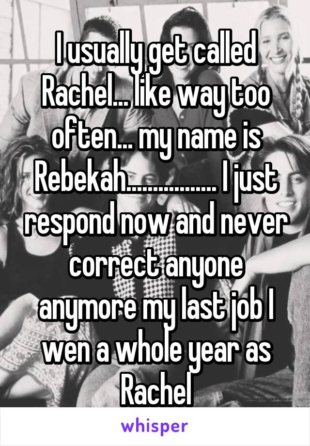 I usually get called Rachel... like way too often... my name is Rebekah................. I just respond now and never correct anyone anymore my last job I wen a whole year as Rachel
