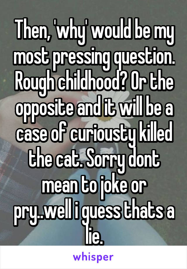 Then, 'why' would be my most pressing question. Rough childhood? Or the opposite and it will be a case of curiousty killed the cat. Sorry dont mean to joke or pry..well i guess thats a lie.