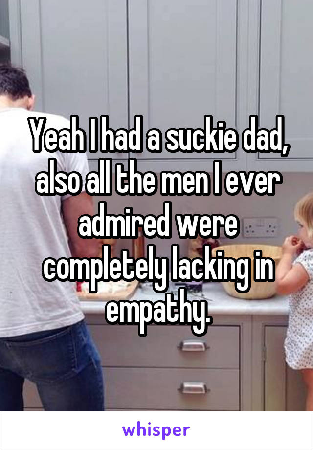 Yeah I had a suckie dad, also all the men I ever admired were completely lacking in empathy.