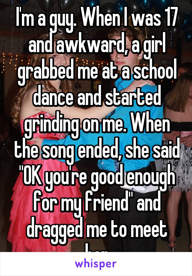 I'm a guy. When I was 17 and awkward, a girl grabbed me at a school dance and started grinding on me. When the song ended, she said "OK you're good enough for my friend" and dragged me to meet her