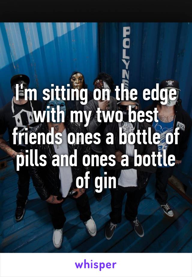 I'm sitting on the edge with my two best friends ones a bottle of pills and ones a bottle of gin