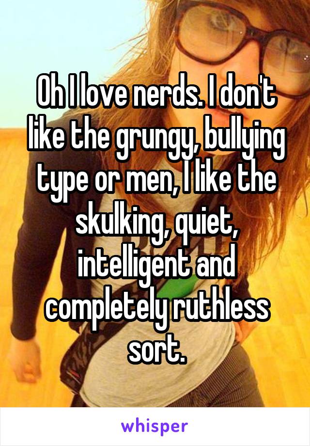 Oh I love nerds. I don't like the grungy, bullying type or men, I like the skulking, quiet, intelligent and completely ruthless sort.