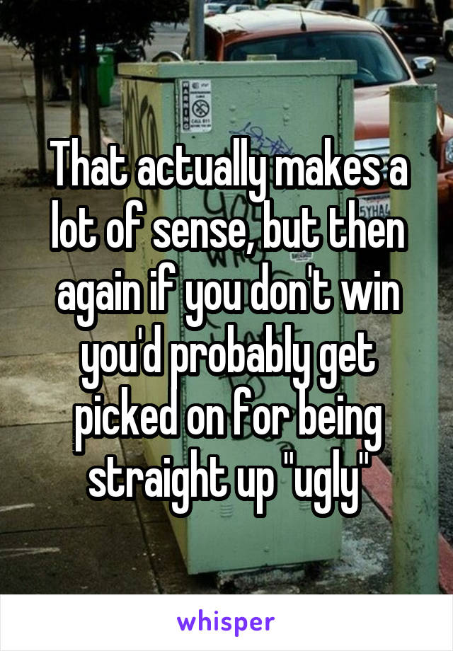 That actually makes a lot of sense, but then again if you don't win you'd probably get picked on for being straight up "ugly"