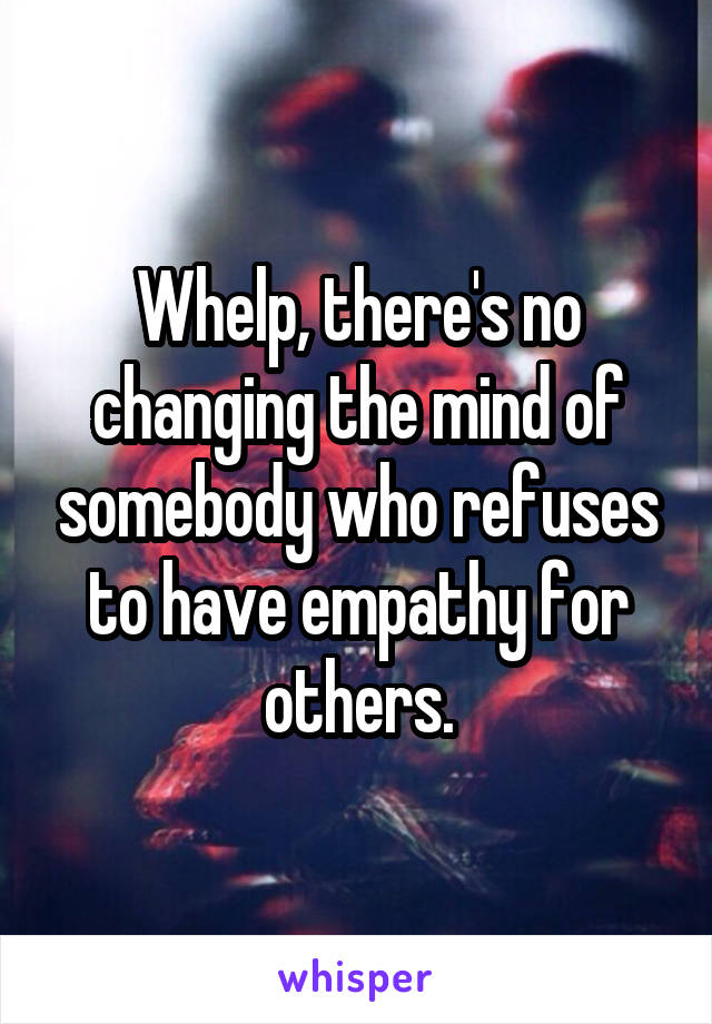 Whelp, there's no changing the mind of somebody who refuses to have empathy for others.