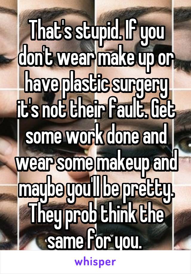 That's stupid. If you don't wear make up or have plastic surgery it's not their fault. Get some work done and wear some makeup and maybe you'll be pretty. They prob think the same for you. 