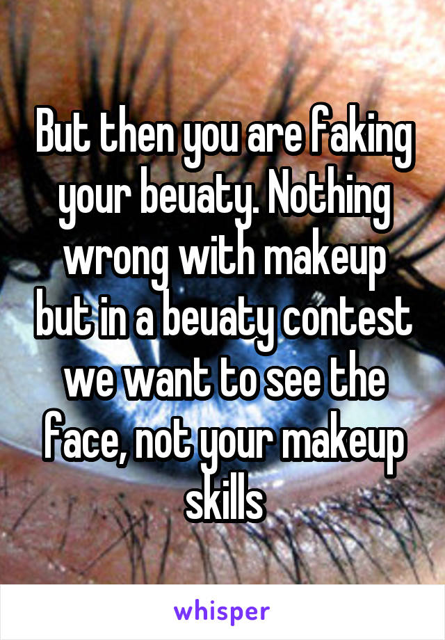 But then you are faking your beuaty. Nothing wrong with makeup but in a beuaty contest we want to see the face, not your makeup skills