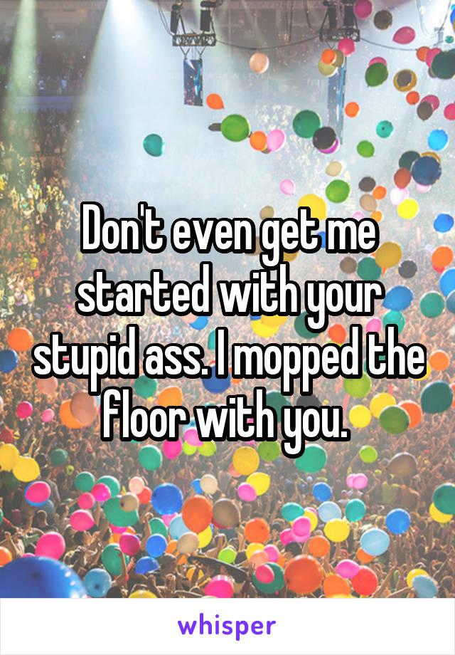 Don't even get me started with your stupid ass. I mopped the floor with you. 