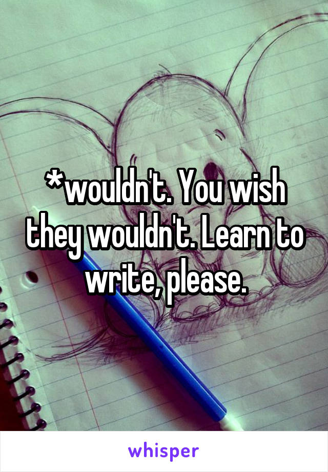 *wouldn't. You wish they wouldn't. Learn to write, please.