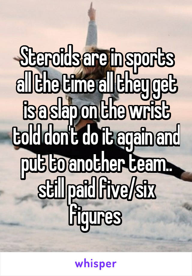 Steroids are in sports all the time all they get is a slap on the wrist told don't do it again and put to another team.. still paid five/six figures 