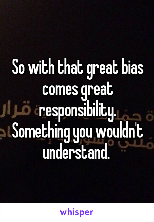 So with that great bias comes great responsibility. Something you wouldn't understand. 