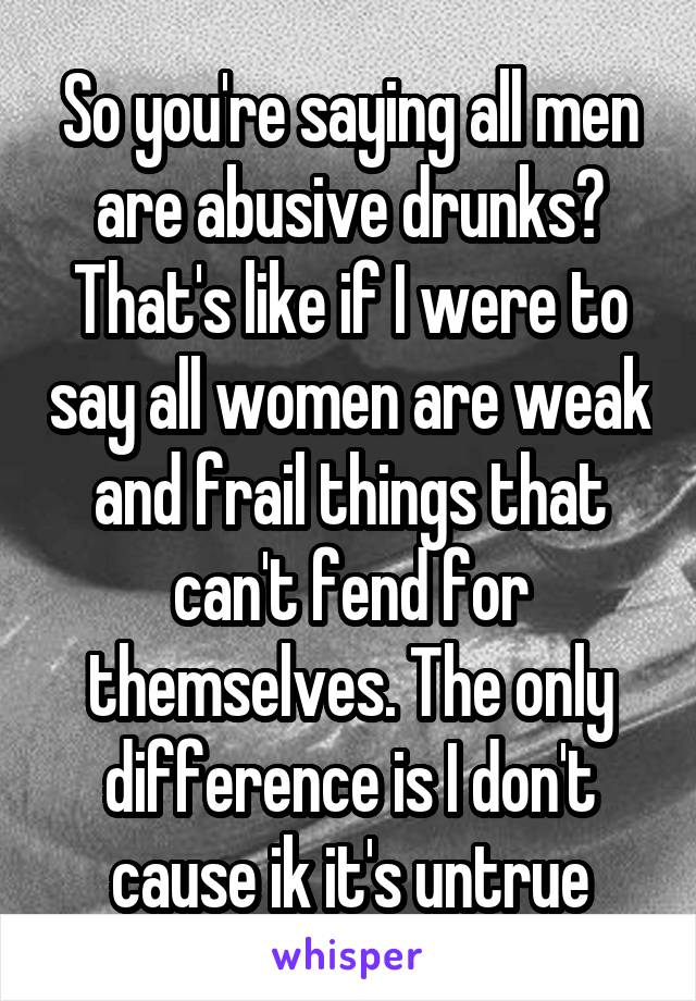 So you're saying all men are abusive drunks? That's like if I were to say all women are weak and frail things that can't fend for themselves. The only difference is I don't cause ik it's untrue