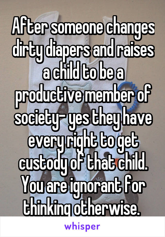 After someone changes dirty diapers and raises a child to be a productive member of society- yes they have every right to get custody of that child. You are ignorant for thinking otherwise. 