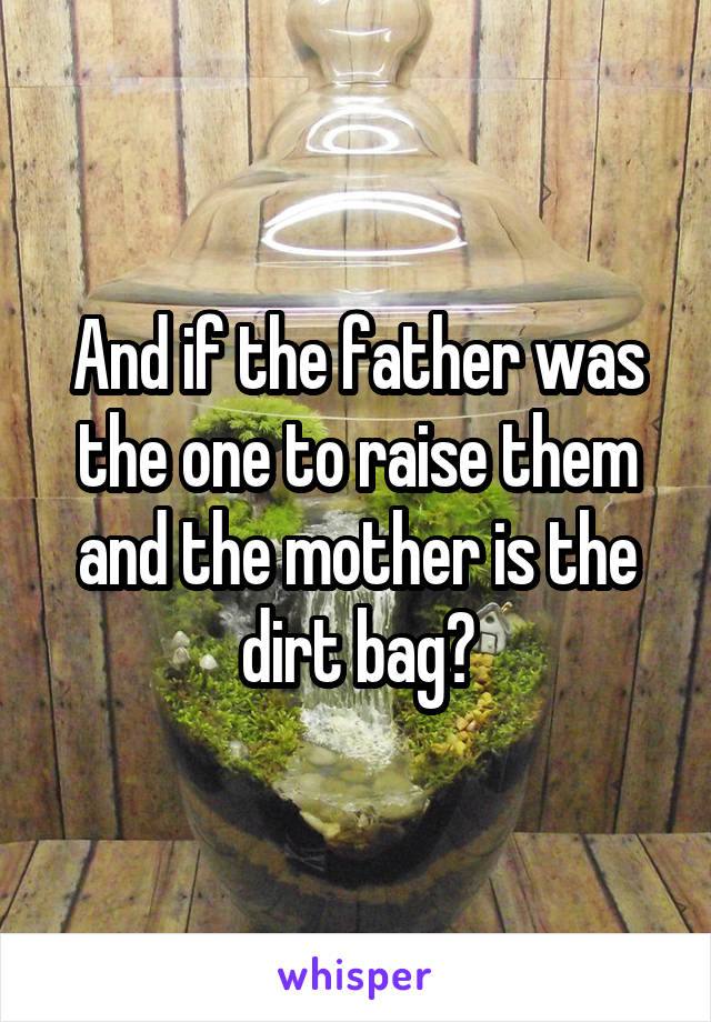 And if the father was the one to raise them and the mother is the dirt bag?