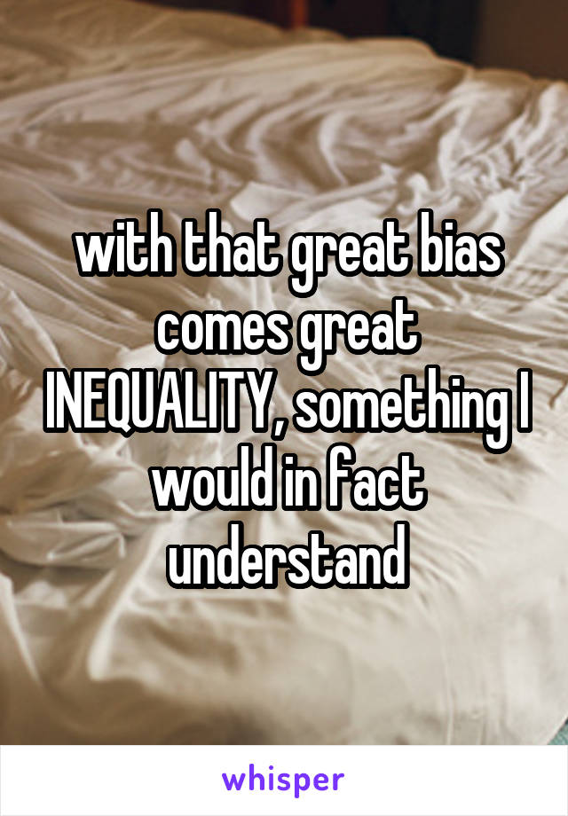 with that great bias comes great INEQUALITY, something I would in fact understand