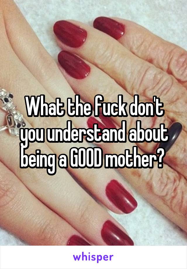 What the fuck don't you understand about being a GOOD mother? 