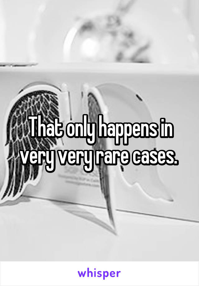 That only happens in very very rare cases. 