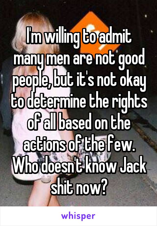 I'm willing to admit many men are not good people, but it's not okay to determine the rights of all based on the actions of the few. Who doesn't know Jack shit now?