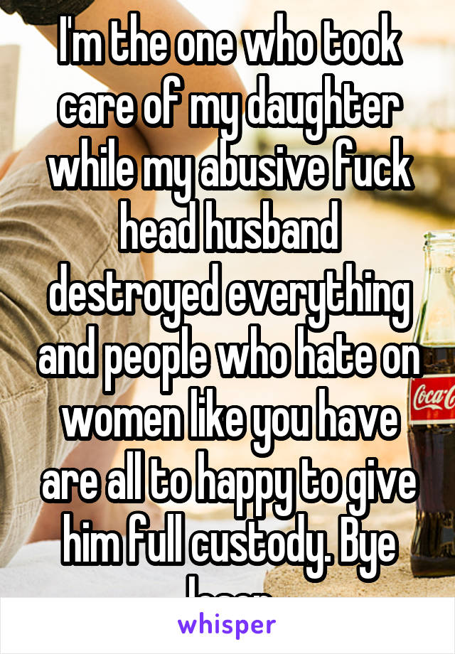 I'm the one who took care of my daughter while my abusive fuck head husband destroyed everything and people who hate on women like you have are all to happy to give him full custody. Bye loser