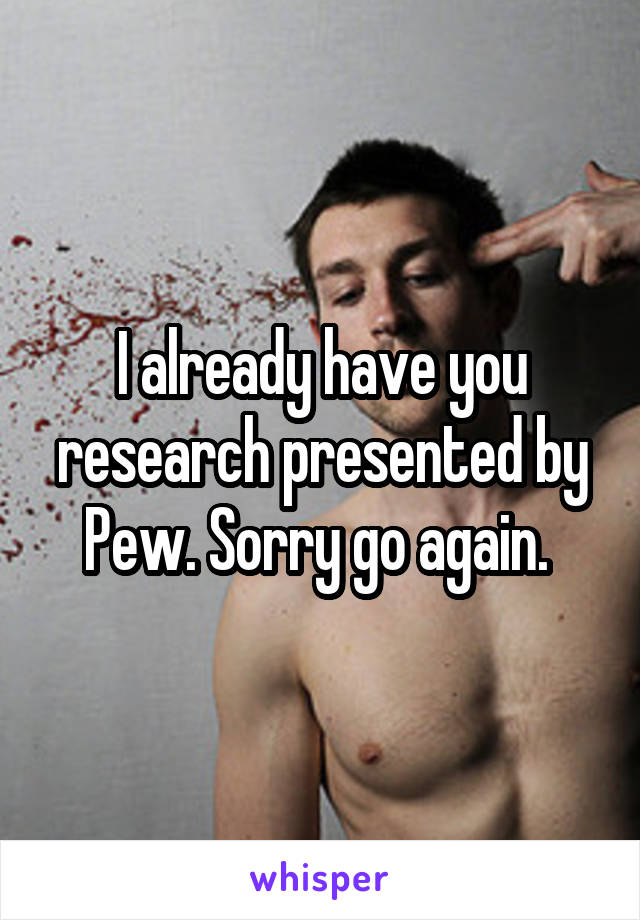 I already have you research presented by Pew. Sorry go again. 