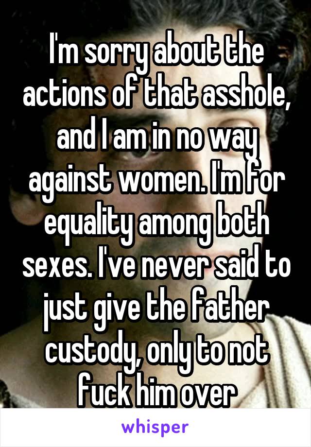 I'm sorry about the actions of that asshole, and I am in no way against women. I'm for equality among both sexes. I've never said to just give the father custody, only to not fuck him over