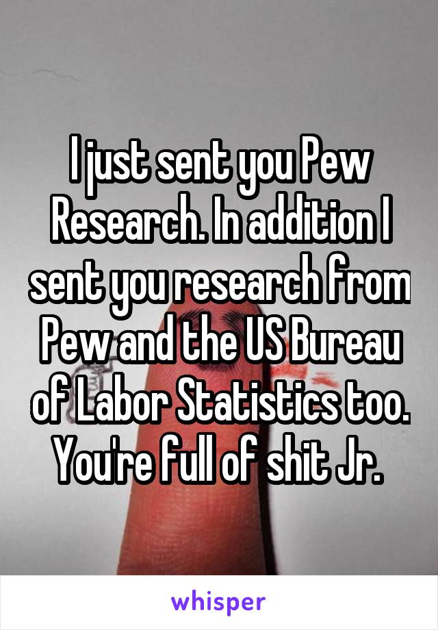 I just sent you Pew Research. In addition I sent you research from Pew and the US Bureau of Labor Statistics too. You're full of shit Jr. 