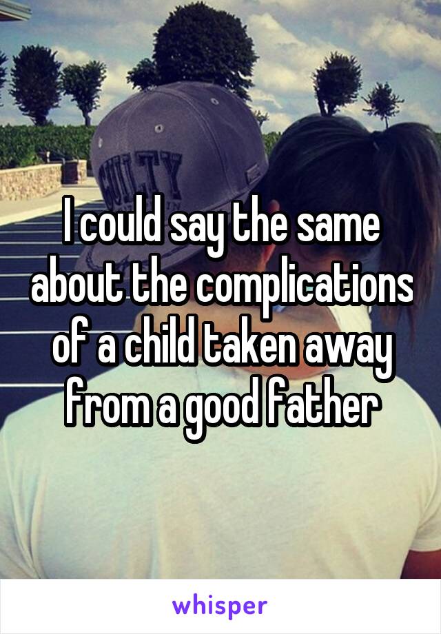 I could say the same about the complications of a child taken away from a good father