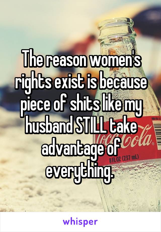 The reason women's rights exist is because piece of shits like my husband STILL take advantage of everything. 