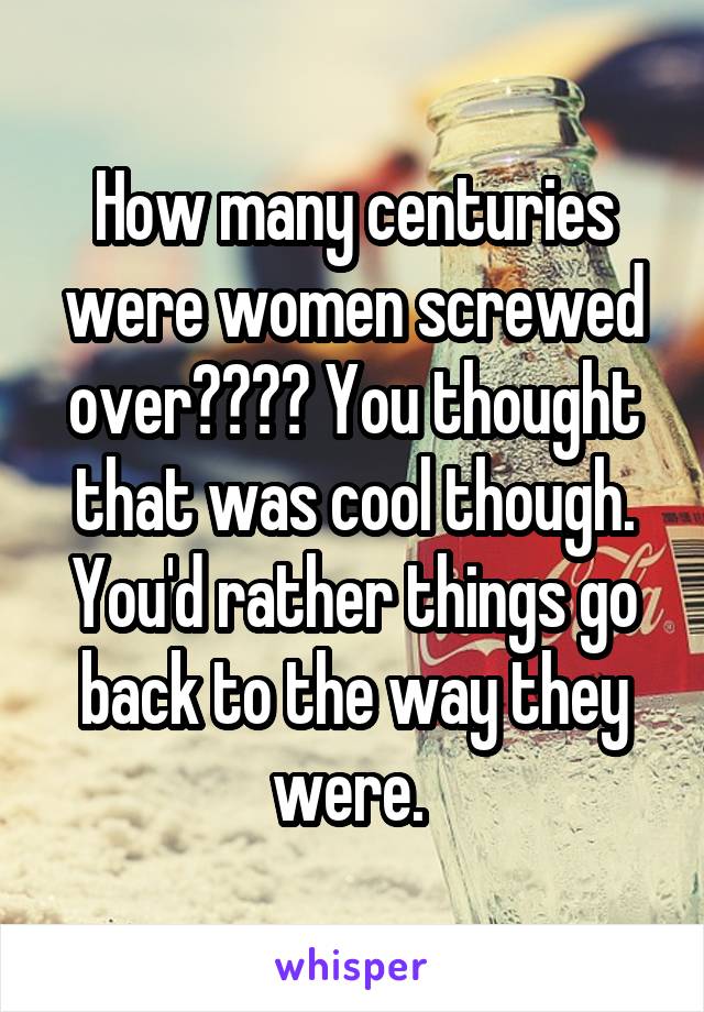 How many centuries were women screwed over???? You thought that was cool though. You'd rather things go back to the way they were. 