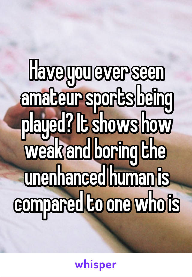 Have you ever seen amateur sports being played? It shows how weak and boring the  unenhanced human is compared to one who is