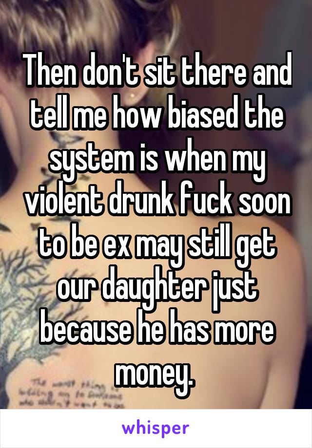 Then don't sit there and tell me how biased the system is when my violent drunk fuck soon to be ex may still get our daughter just because he has more money. 