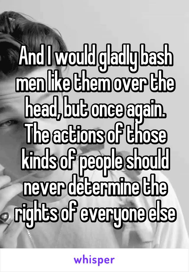 And I would gladly bash men like them over the head, but once again. The actions of those kinds of people should never determine the rights of everyone else