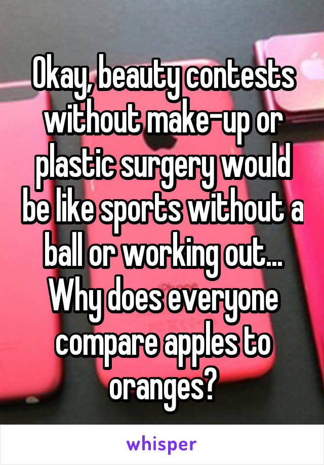 Okay, beauty contests without make-up or plastic surgery would be like sports without a ball or working out... Why does everyone compare apples to oranges?