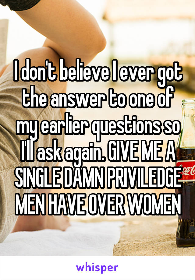 I don't believe I ever got the answer to one of my earlier questions so I'll ask again. GIVE ME A SINGLE DAMN PRIVILEDGE MEN HAVE OVER WOMEN