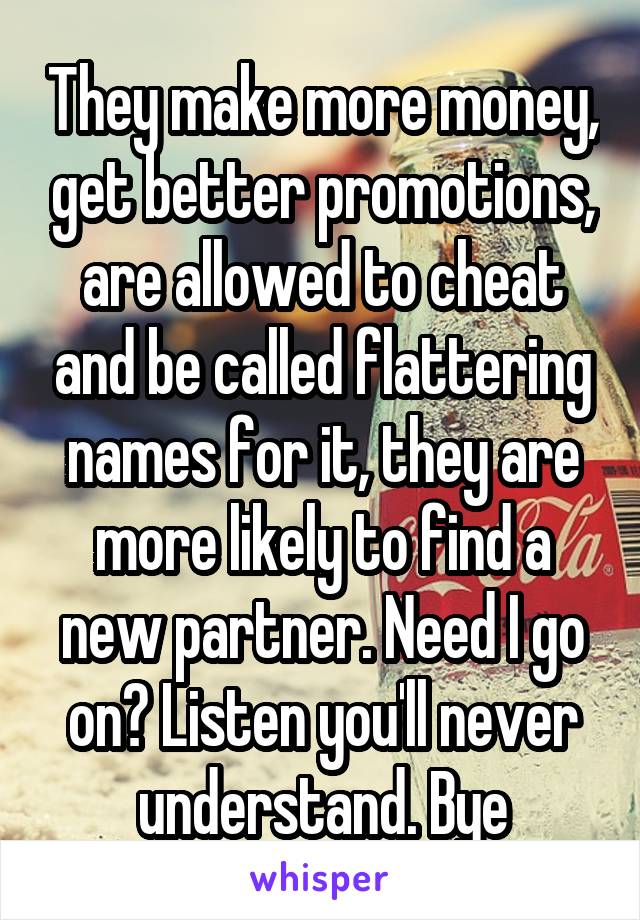 They make more money, get better promotions, are allowed to cheat and be called flattering names for it, they are more likely to find a new partner. Need I go on? Listen you'll never understand. Bye