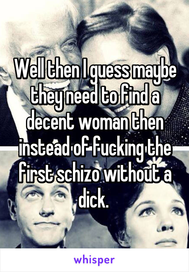 Well then I guess maybe they need to find a decent woman then instead of fucking the first schizo without a dick. 