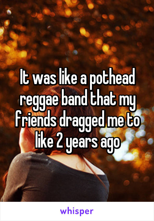 It was like a pothead reggae band that my friends dragged me to like 2 years ago