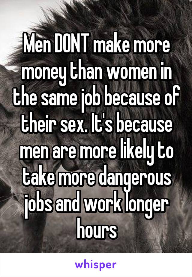 Men DONT make more money than women in the same job because of their sex. It's because men are more likely to take more dangerous jobs and work longer hours