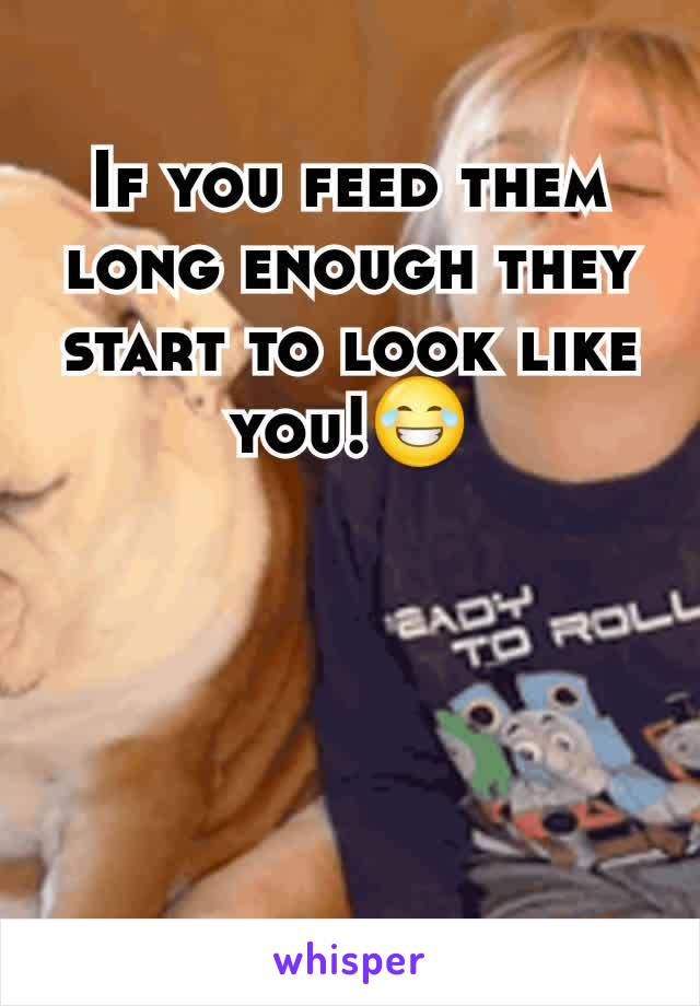 If you feed them long enough they start to look like you!😂