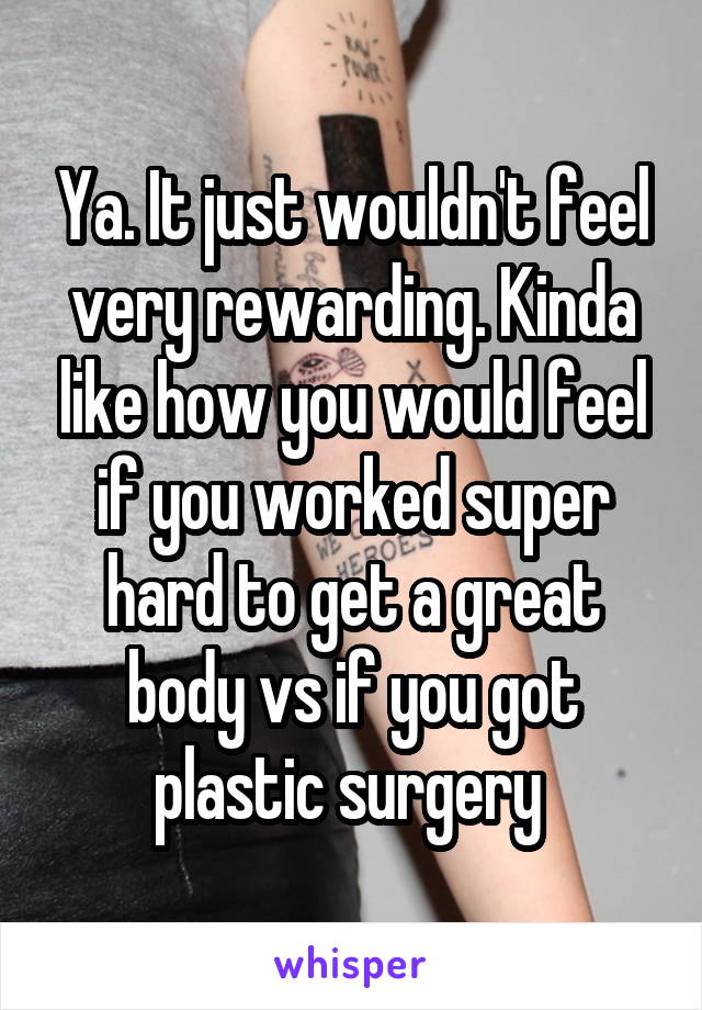 Ya. It just wouldn't feel very rewarding. Kinda like how you would feel if you worked super hard to get a great body vs if you got plastic surgery 