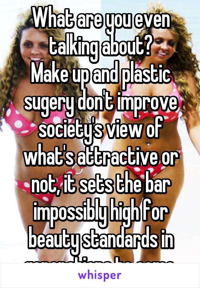 What are you even talking about?
Make up and plastic sugery don't improve society's view of what's attractive or not, it sets the bar impossibly high for beauty standards in generations to come.