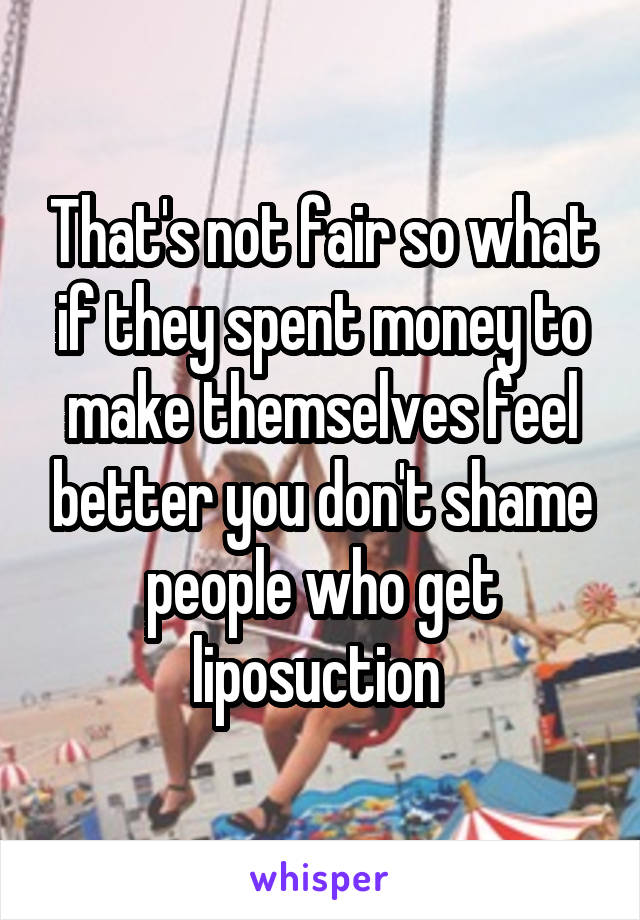 That's not fair so what if they spent money to make themselves feel better you don't shame people who get liposuction 