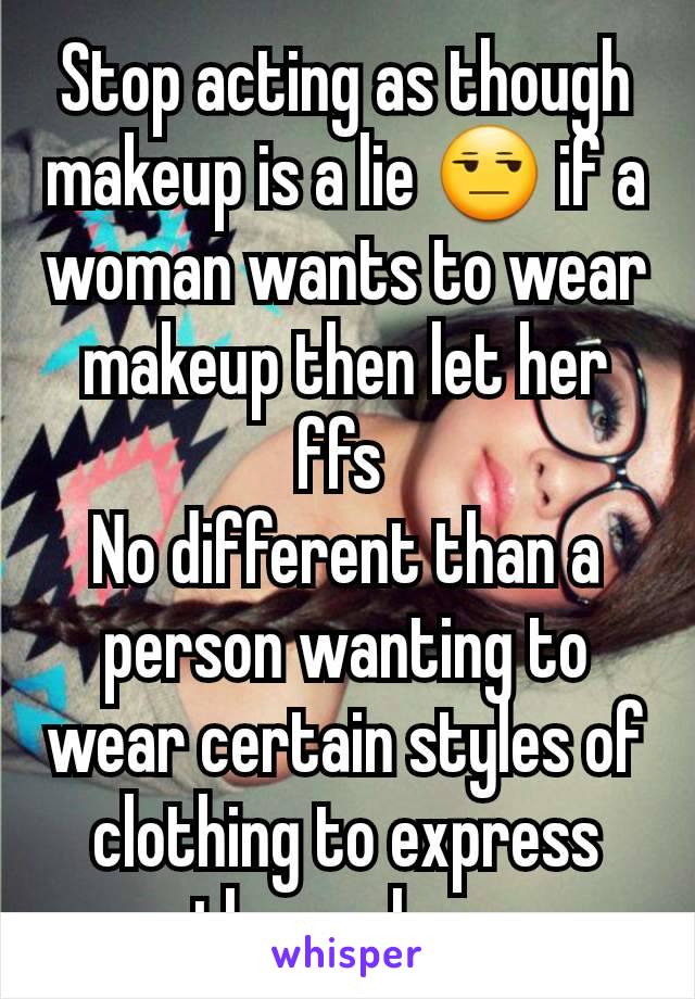 Stop acting as though makeup is a lie 😒 if a woman wants to wear makeup then let her ffs 
No different than a person wanting to wear certain styles of clothing to express themselves