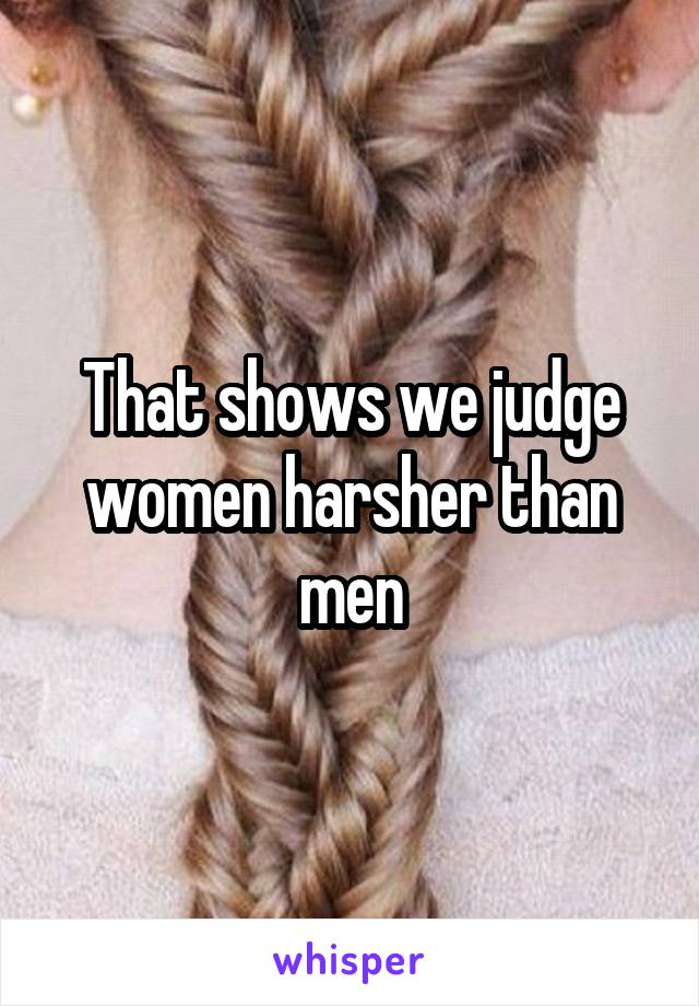 That shows we judge women harsher than men