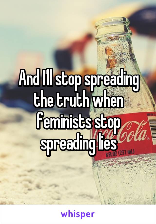 And I'll stop spreading the truth when feminists stop spreading lies