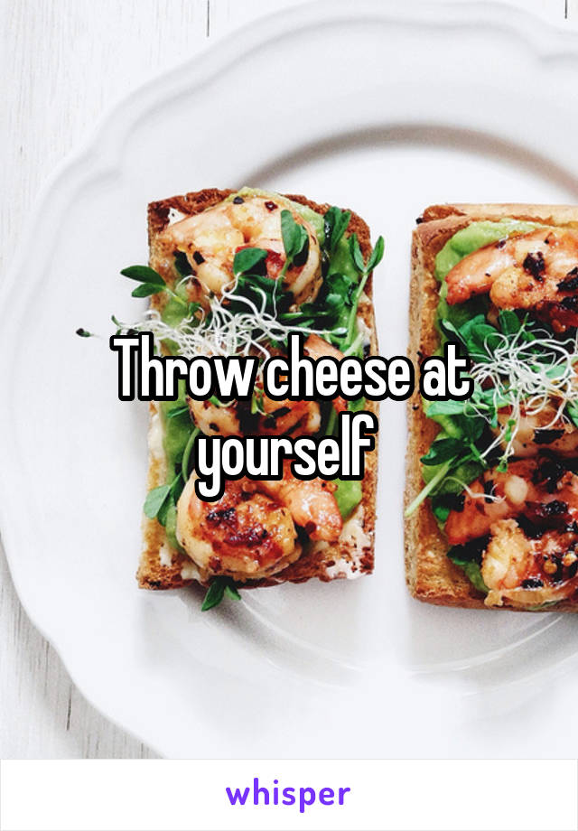 Throw cheese at yourself 