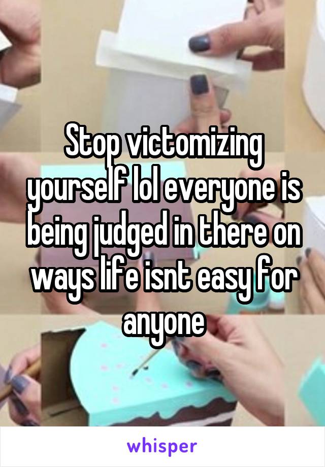 Stop victomizing yourself lol everyone is being judged in there on ways life isnt easy for anyone